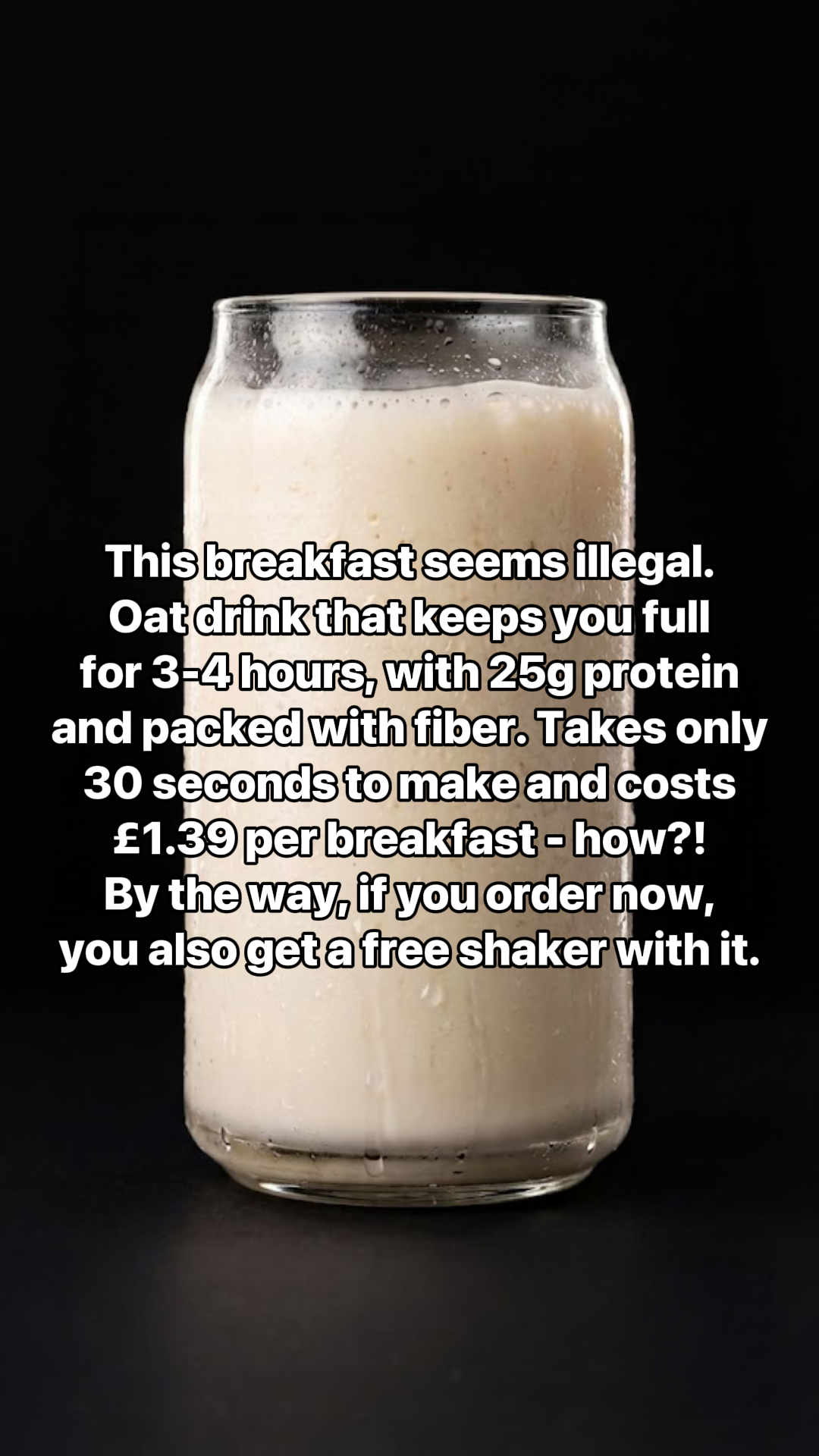 A glass of creamy, frothy oat drink is shown against a black background. White text overlays the image, stating that the breakfast is "illegal" because it keeps you full for 3-4 hours, contains 25g of protein and is packed with fiber. It also mentions that it takes only 30 seconds to make and costs £1.39 per breakfast, with a free shaker included if ordered now.