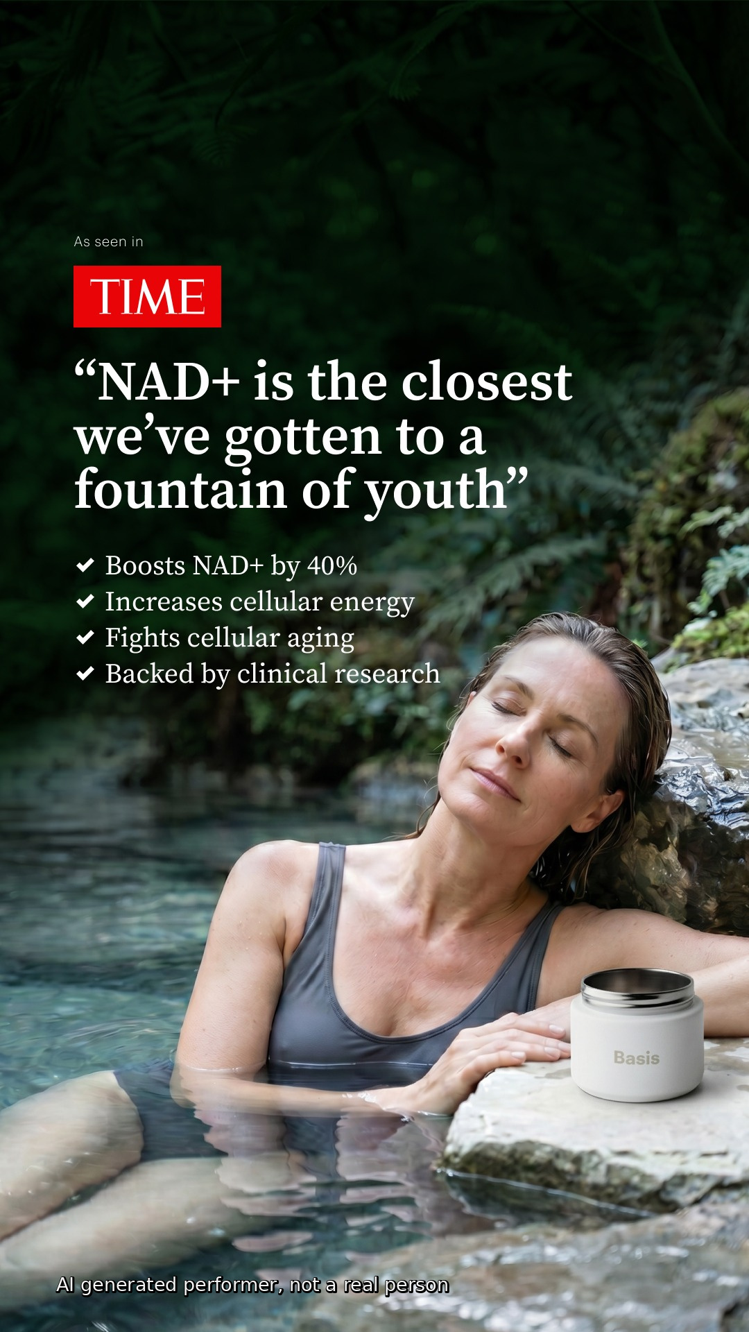 A woman with her eyes closed is relaxing in a body of water, possibly a natural spring or pool. A white jar with the brand name "Basis" is placed on a rock next to her. Overlayed text reads "As seen in TIME" and "NAD+ is the closest we've gotten to a fountain of youth". Bullet points list benefits: "Boosts NAD+ by 40%", "Increases cellular energy", "Fights cellular aging", and "Backed by clinical research". A disclaimer at the bottom states "AI generated performer, not a real person".