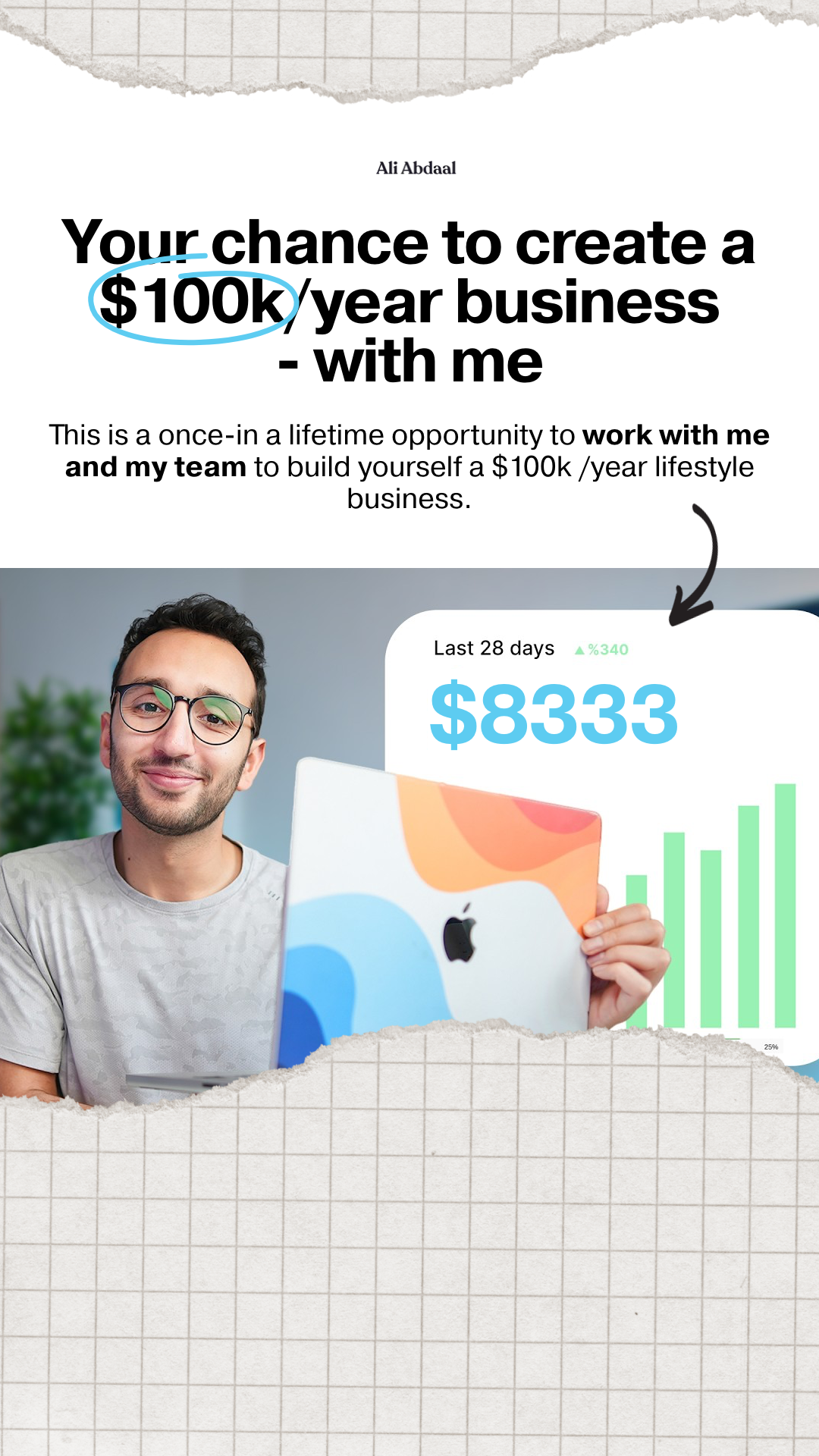 A man with glasses smiles at the camera, holding a laptop. Text overlays the image, stating "Ali Abdaal" and "Your chance to create a $100k/year business - with me". Below this, smaller text reads, "This is a once-in-a-lifetime opportunity to work with me and my team to build yourself a $100k /year lifestyle business." A graphic on the laptop screen shows "Last 28 days" and "$8333" with a rising bar chart.