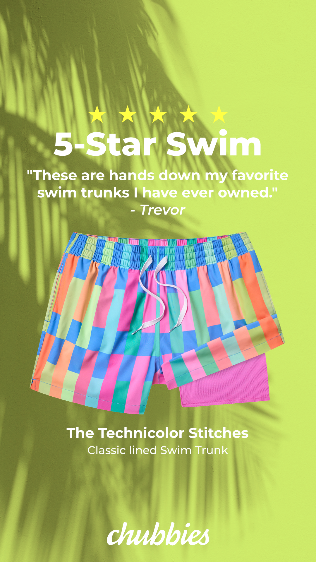 A pair of colorful, geometric-patterned swim trunks is displayed against a lime green background with palm leaf shadows. Above the trunks, five yellow stars are shown, followed by the text "5-Star Swim" and a customer quote: "These are hands down my favorite swim trunks I have ever owned." - Trevor. Below the trunks, the product name "The Technicolor Stitches Classic lined Swim Trunk" is visible, along with the Chubbies logo at the bottom.