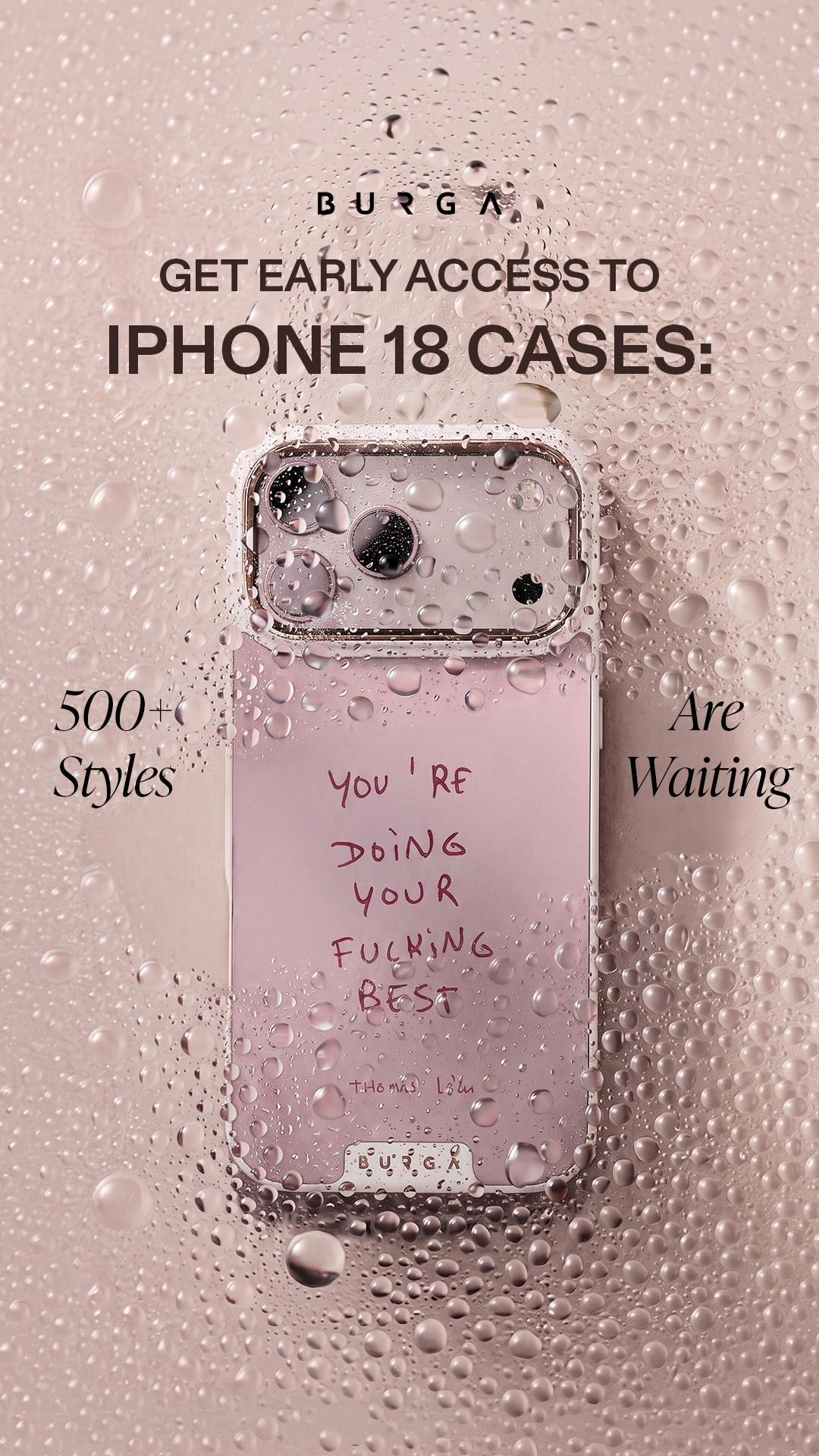 A pink iPhone case with a gold camera rim is shown against a background of water droplets. Text overlays read "BURGA" at the top, "GET EARLY ACCESS TO IPHONE 18 CASES:" in large font, "500+ Styles" on the left, and "Are Waiting" on the right. The case itself has handwritten text that says "you're doing your fucking best" and a signature. The overall aesthetic is clean and modern, with a focus on the product and the early access offer.