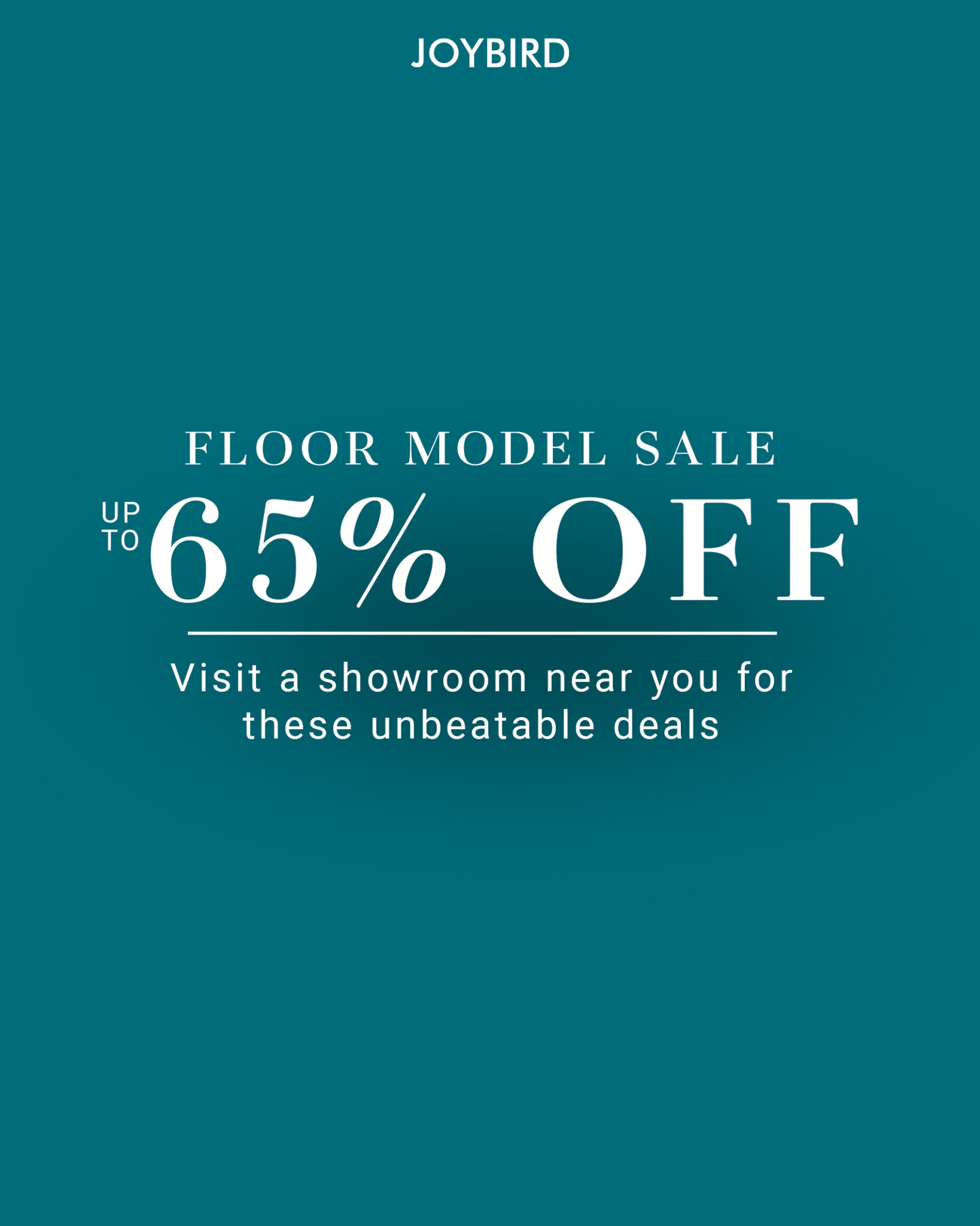 The ad displays the Joybird logo at the top. Below it, in large white text, is "FLOOR MODEL SALE" followed by "UP TO 65% OFF". A thin white line separates this from the text "Visit a showroom near you for these unbeatable deals". The background is a solid teal color.