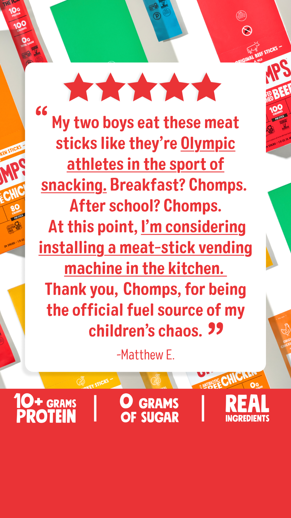 A white speech bubble with a quote from a customer is overlaid on a background of colorful Chomps packaging. The quote, attributed to "-Matthew E.", humorously describes how his children consume Chomps meat sticks voraciously. Below the speech bubble, a red banner displays key product benefits: "10+ GRAMS PROTEIN", "0 GRAMS OF SUGAR", and "REAL INGREDIENTS".