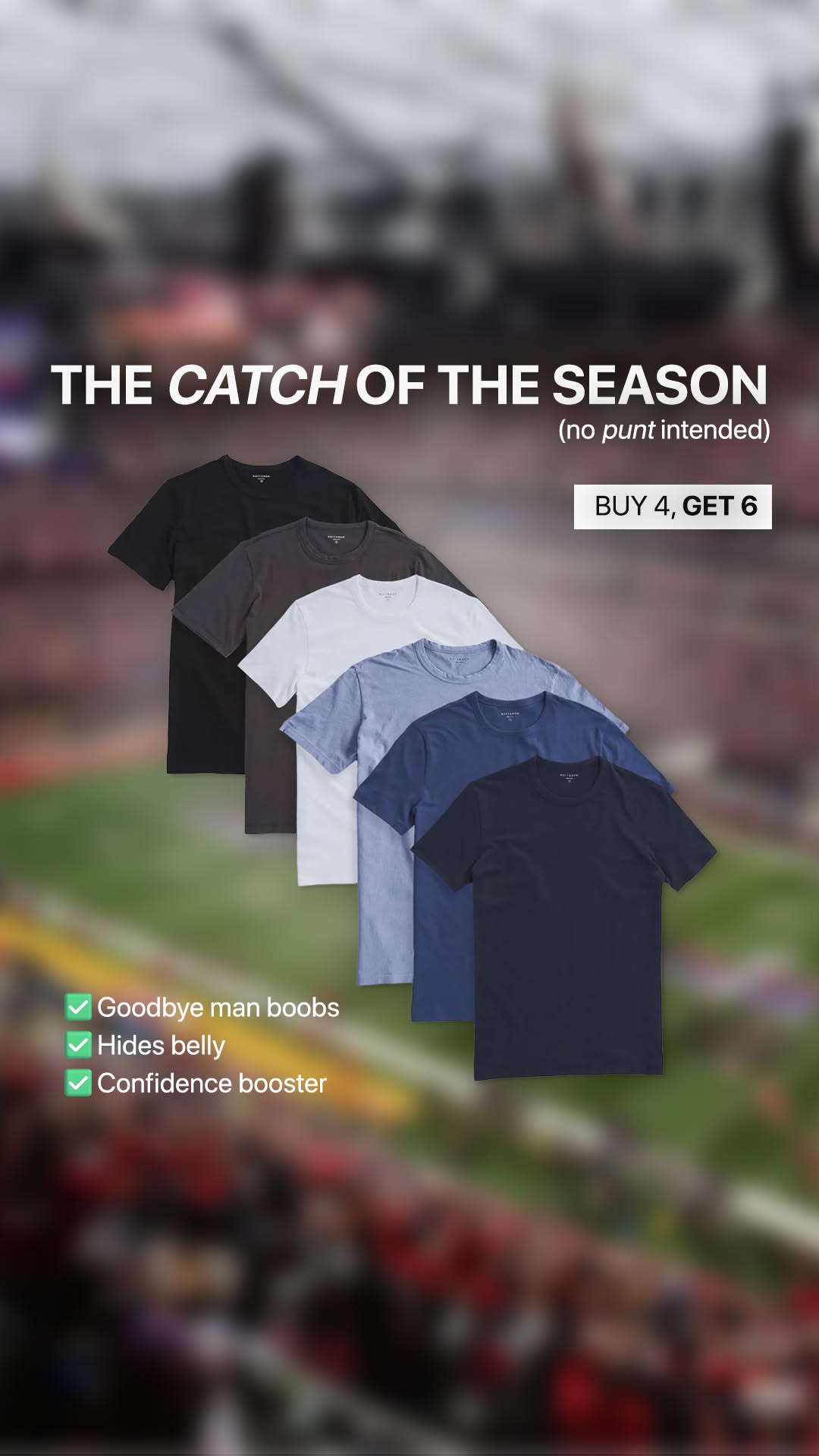 A collection of five t-shirts in various shades of grey, white, blue, and navy is displayed, fanned out from left to right. Overlaid text reads "THE CATCH OF THE SEASON (no punt intended)" and "BUY 4, GET 6". Below the shirts, three checkmarks are accompanied by the text "Goodbye man boobs", "Hides belly", and "Confidence booster". The background is blurred, showing what appears to be a stadium crowd.