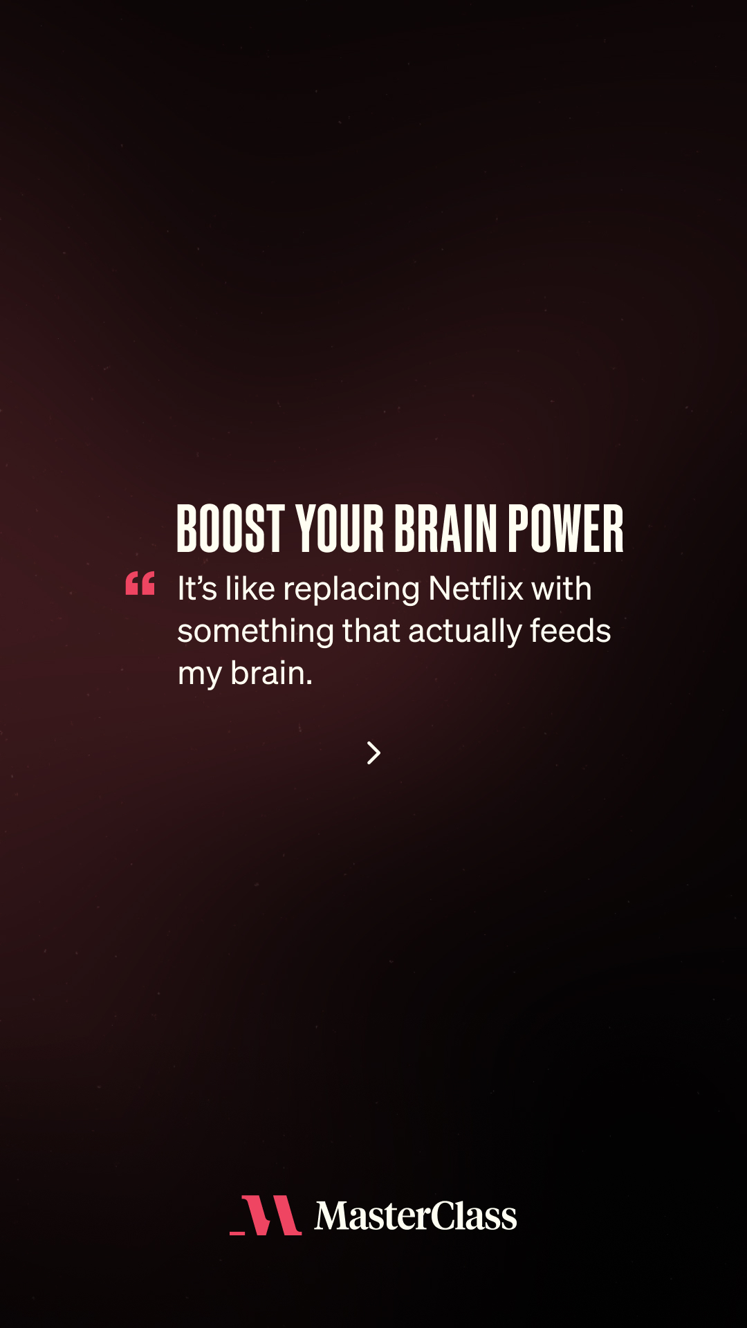 The creative features a dark background with white text. The main headline reads "BOOST YOUR BRAIN POWER" in large, bold capital letters. Below this, a quote is displayed in a smaller font: "It's like replacing Netflix with something that actually feeds my brain." The MasterClass logo is visible at the bottom center of the screen. The overall design is minimalist and focuses on the text to convey its message.