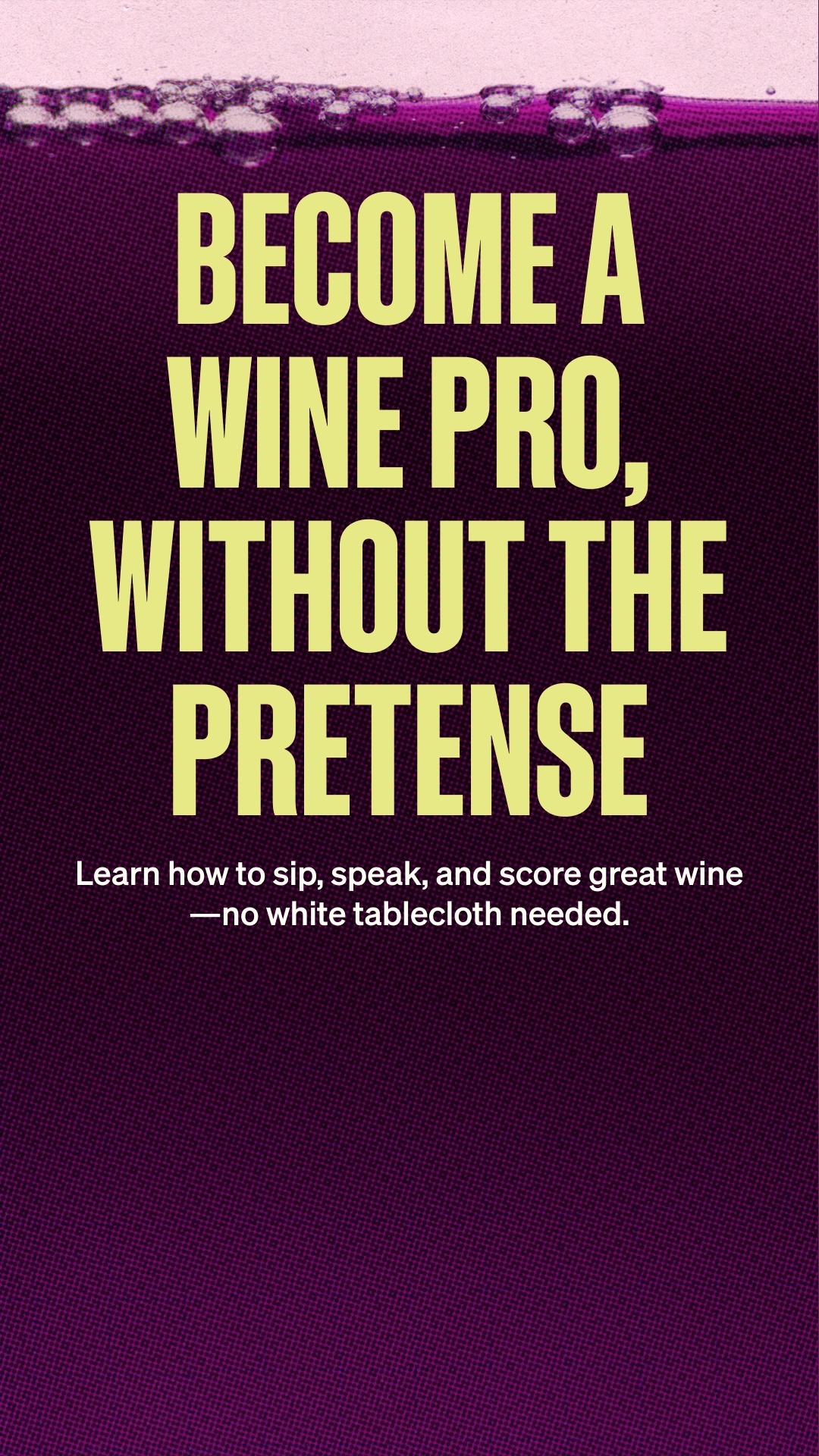 The creative is a text-only ad with a dark purple background and a textured pattern. At the top, there is a stylized representation of purple liquid with bubbles. Large, bold, yellow text dominates the center of the screen, reading "BECOME A WINE PRO, WITHOUT THE PRETENSE". Below this, in smaller white text, it says "Learn how to sip, speak, and score great wine—no white tablecloth needed."
